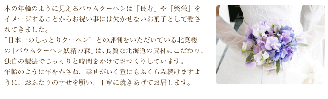 木の年輪のように見えるバウムクーヘンは「長寿」や「繁栄」をイメージすることからお祝い事には欠かせないお菓子として愛されてきました。