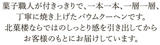 菓子職人が付きっきりで、一本一本、一層一層、丁寧に焼き上げたバウムクーヘン。一晩おいて熟成させ、北菓楼ならではのしっとり感を引き出してからお客様のもとにお届けしています。