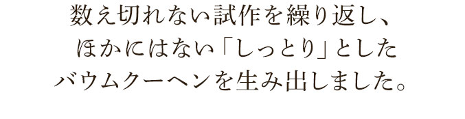 数え切れない試作を繰り返し、ほかにはない「しっとり」としたバウムクーヘンを生み出しました。